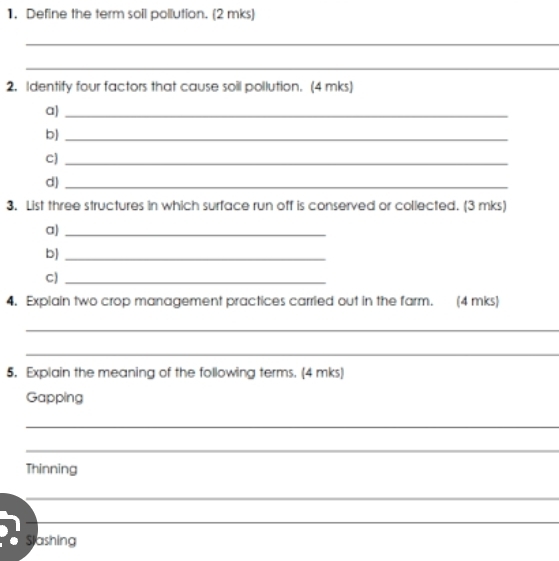 Define the term soil pollution. (2 mks) 
_ 
_ 
2. Identify four factors that cause soil pollution. (4 mks] 
a)_ 
b)_ 
C)_ 
d)_ 
3. List three structures in which surface run off is conserved or collected. (3 mks) 
a)_ 
b]_ 
C)_ 
4. Explain two crop management practices carried out in the farm. (4 mks) 
_ 
_ 
5. Explain the meaning of the following terms. (4 mks) 
Gapping 
_ 
_ 
Thinning 
_ 
_ 
Stashing