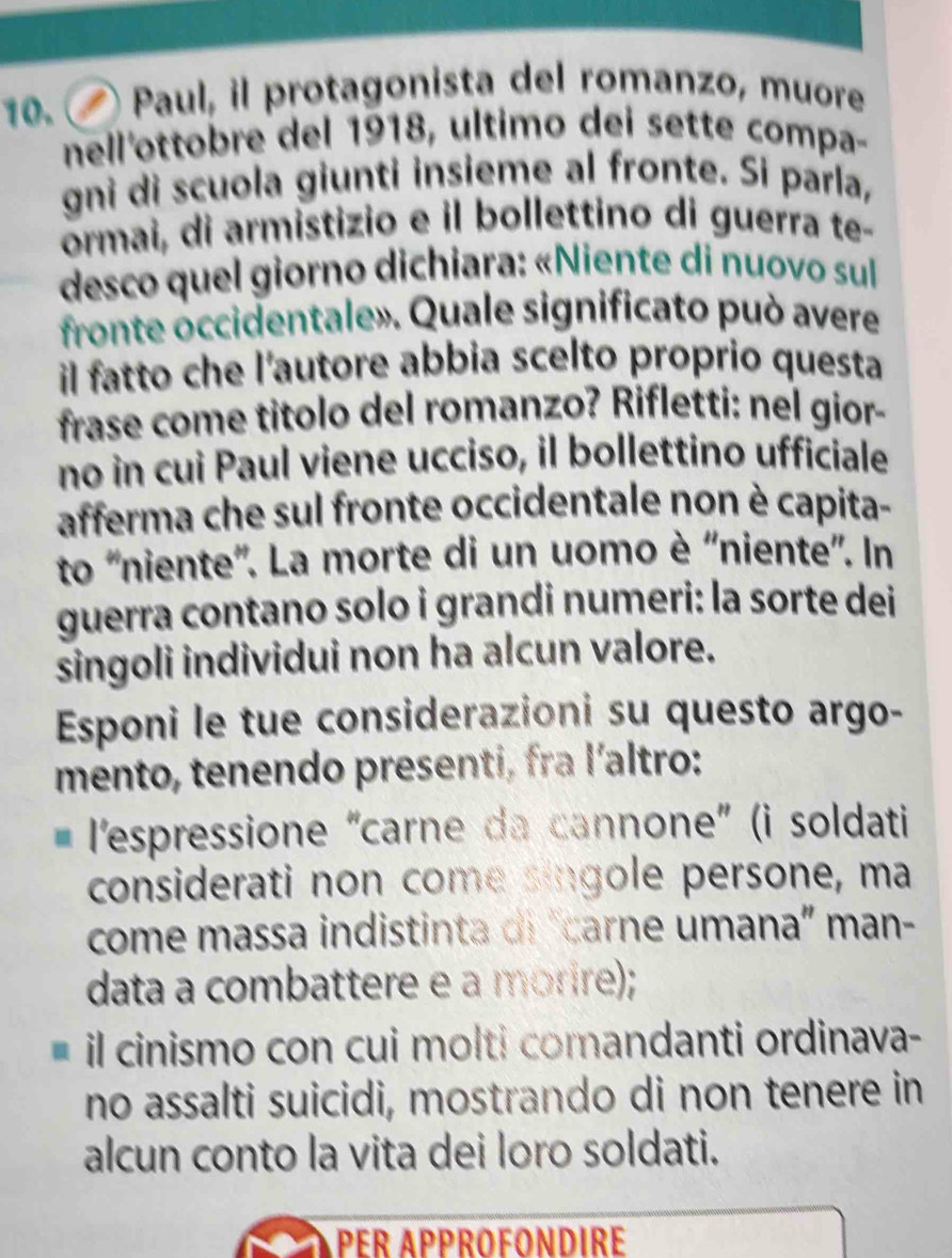 Paul, il protagonista del romanzo, muore 
nell'ottobre del 1918, ultimo dei sette compa- 
gnì di scuola giunti insieme al fronte. Si parla, 
ormai, di armistizio e il bollettino di guerra te- 
desco quel giorno dichiara: «Niente di nuovo sul 
fronte occidentale». Quale significato può avere 
il fatto che l'autore abbia scelto proprio questa 
frase come titolo del romanzo? Rifletti: nel gior- 
no in cui Paul viene ucciso, il bollettino ufficiale 
afferma che sul fronte occidentale non è capita- 
to 'niente''. La morte di un uomo è ''niente''. In 
guerra contano solo i grandi numeri: la sorte dei 
singoli individui non ha alcun valore. 
Esponi le tue considerazioni su questo argo- 
mento, tenendo presenti, fra l´altro: 
l'espressione “carne da cannone” (i soldati 
considerati non come singole persone, ma 
come massa indistinta di "carne umana” man- 
data a combattere e à morire); 
il cinismo con cui molti comandanti ordinava- 
no assalti suicidi, mostrando di non tenere in 
alcun conto la vita dei loro soldati. 
PER APPROFONDIRE