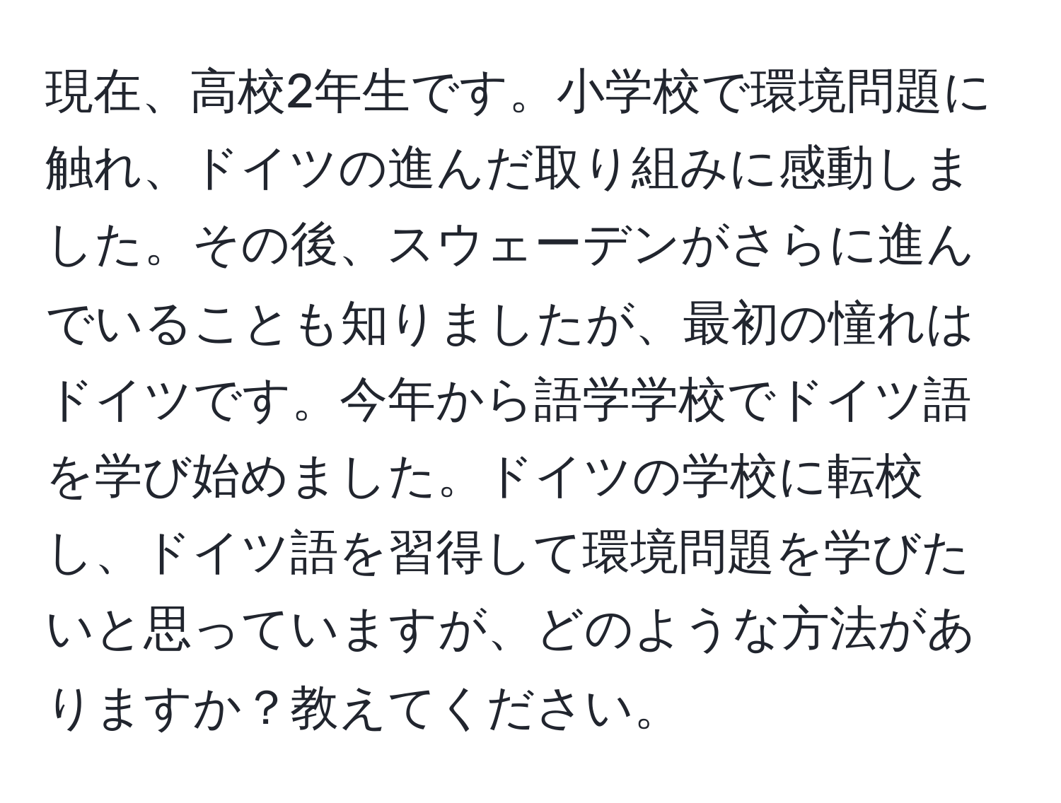 現在、高校2年生です。小学校で環境問題に触れ、ドイツの進んだ取り組みに感動しました。その後、スウェーデンがさらに進んでいることも知りましたが、最初の憧れはドイツです。今年から語学学校でドイツ語を学び始めました。ドイツの学校に転校し、ドイツ語を習得して環境問題を学びたいと思っていますが、どのような方法がありますか？教えてください。