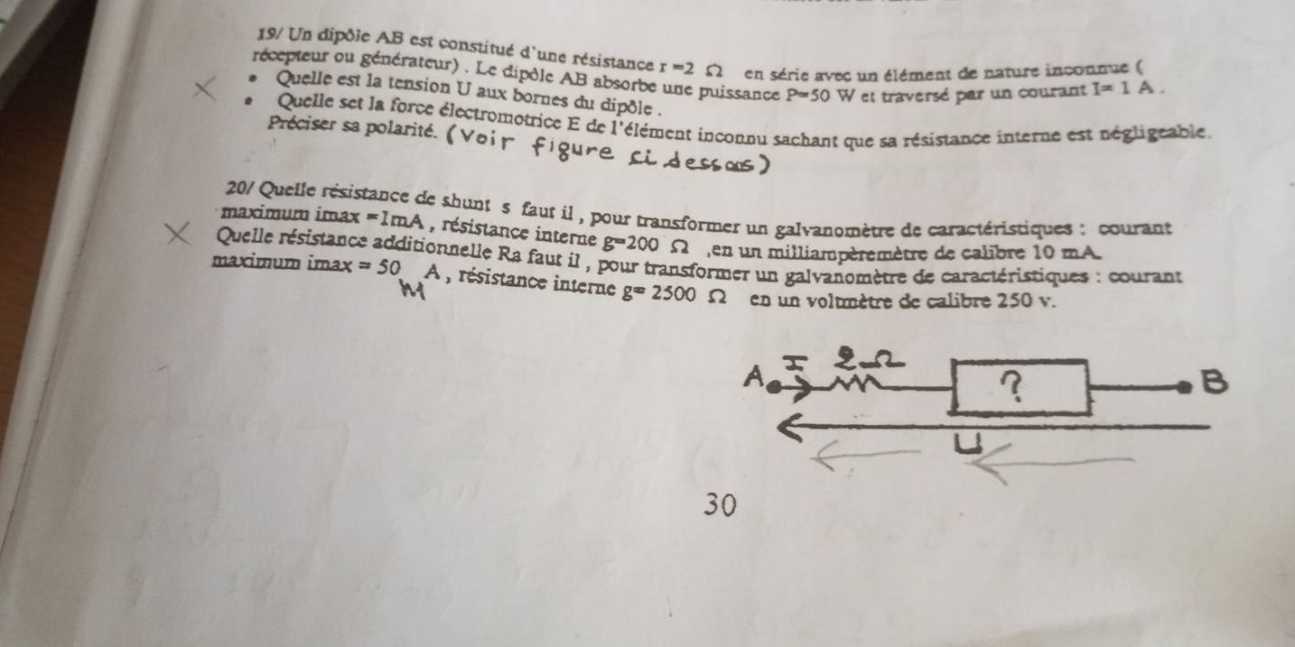 19/ Un dipôle AB est constitué d'une résistance r=2 L en série avec un élément de nature inconnue ( 
récepteur ou générateur) . Le dipdle AB absorbe une puissance P=50W et traversé par un courant I=1A. 
* Quelle est la tension U aux bornes du dipôle . 
* Quelle set la force électromotrice E de l'élément inconnu sachant que sa résistance interne est négligeable. 
Préciser sa polarité.( 
201 Quelle résistance de shunt s faut il , pour transformer un galvanomètre de caractéristiques : courant 
maximum imax =1mA , résistance interne g=200
Quelle résistance additionnelle Ra faut il , pour transformer un galvanomètre de caractéristiques : courant S en un milliampèremètre de calibre 10 mA. 
maximum imax =50A , résistance interne g=2500Omega en un voltmètre de calibre 250 v. 
30