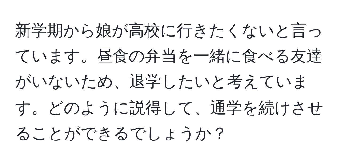 新学期から娘が高校に行きたくないと言っています。昼食の弁当を一緒に食べる友達がいないため、退学したいと考えています。どのように説得して、通学を続けさせることができるでしょうか？