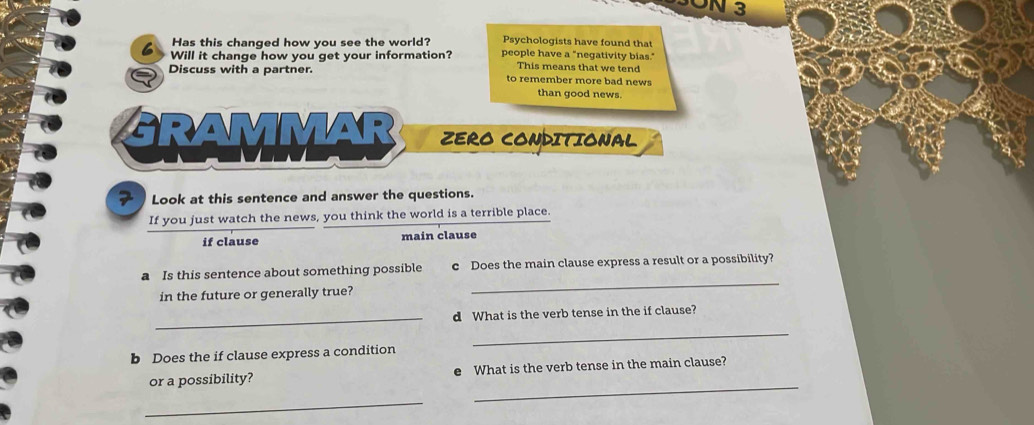 UN 3 
Psychologists have found that 
6 Has this changed how you see the world? people have a "negativity bias." 
Will it change how you get your information? This means that we tend 
Discuss with a partner. to remember more bad news 
than good news. 
GRAMMAR D ZERO CONDITIONAL 
7 Look at this sentence and answer the questions. 
If you just watch the news, you think the world is a terrible place. 
if clause main clause 
a Is this sentence about something possible c Does the main clause express a result or a possibility? 
in the future or generally true? 
_ 
_d What is the verb tense in the if clause? 
_ 
b Does the if clause express a condition 
_ 
or a possibility? e What is the verb tense in the main clause? 
_