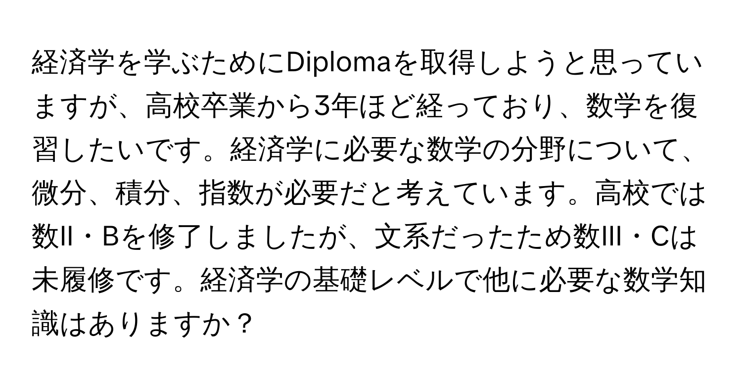 経済学を学ぶためにDiplomaを取得しようと思っていますが、高校卒業から3年ほど経っており、数学を復習したいです。経済学に必要な数学の分野について、微分、積分、指数が必要だと考えています。高校では数II・Bを修了しましたが、文系だったため数III・Cは未履修です。経済学の基礎レベルで他に必要な数学知識はありますか？