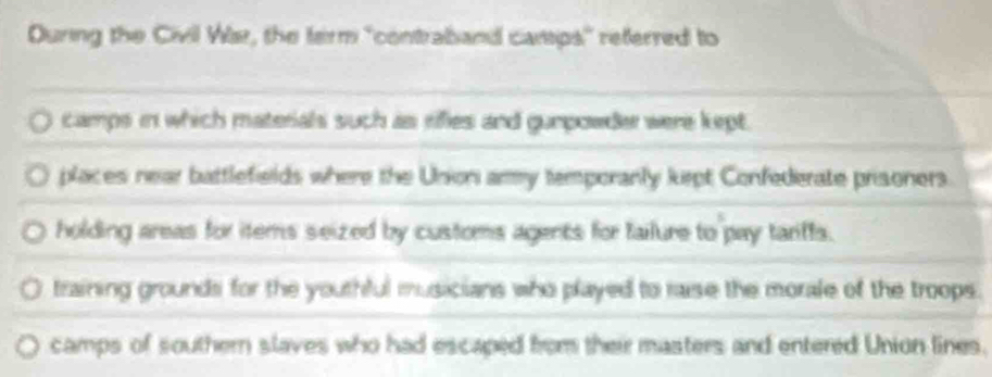 During the Civil War, the ferm "contraband canips" referred to
camps in which materials such as rifies and gunpowder were kept.
places near battlefields where the Union army temporanly kirpt Confederate prisoners
holding areas for items seized by customs agents for tailure to pay tariffs.
training groundsi for the youthful musicians who played to raise the morale of the troops.
camps of southern slaves who had escaped from their masters and entered Union lines.