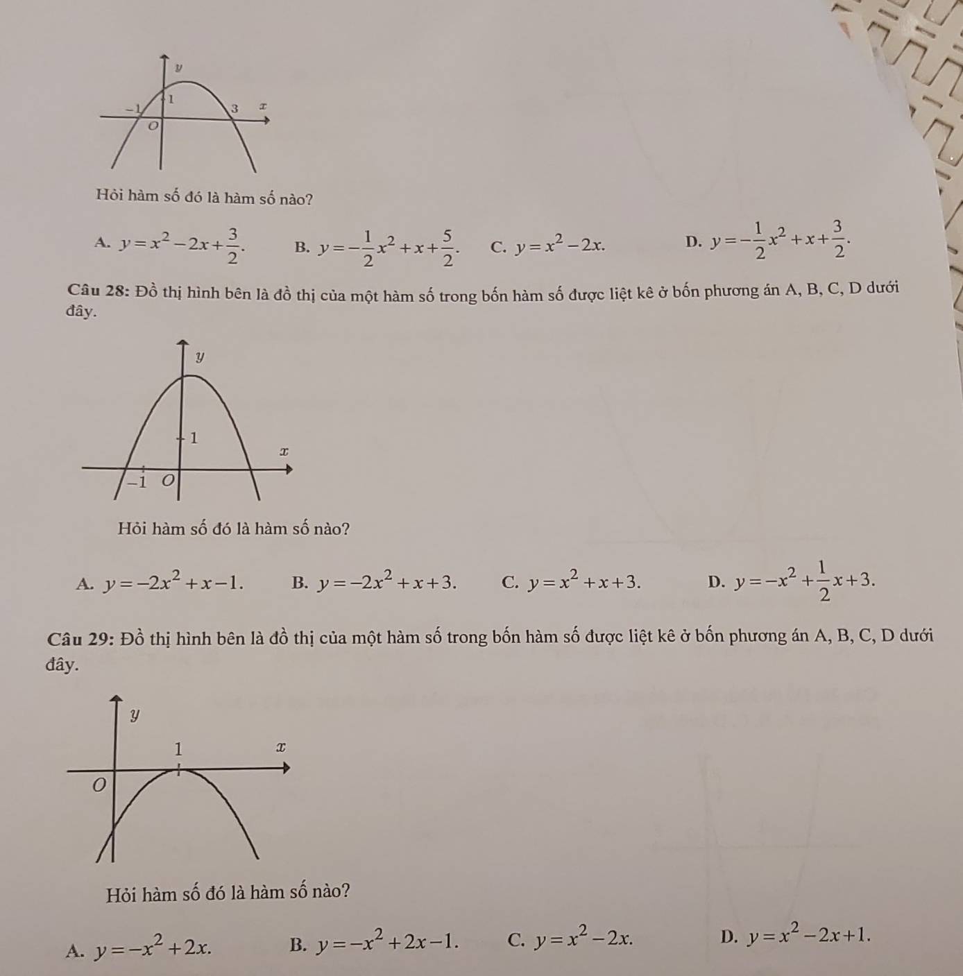 Hỏi hàm số đó là hàm số nào?
A. y=x^2-2x+ 3/2 . B. y=- 1/2 x^2+x+ 5/2 . C. y=x^2-2x.
D. y=- 1/2 x^2+x+ 3/2 . 
Câu 28: Đồ thị hình bên là đồ thị của một hàm số trong bốn hàm số được liệt kê ở bốn phương án A, B, C, D dưới
đây.
Hỏi hàm số đó là hàm số nào?
A. y=-2x^2+x-1. B. y=-2x^2+x+3. C. y=x^2+x+3. D. y=-x^2+ 1/2 x+3. 
Câu 29: Đồ thị hình bên là đồ thị của một hàm số trong bốn hàm số được liệt kê ở bốn phương án A, B, C, D dưới
đây.
Hỏi hàm số đó là hàm số nào?
A. y=-x^2+2x.
B. y=-x^2+2x-1. C. y=x^2-2x. D. y=x^2-2x+1.