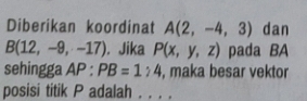 Diberikan koordinat A(2,-4,3) dan
B(12,-9,-17). Jika P(x,y,z) pada BA 
sehingga AP:PB=1:4 , maka besar vektor 
posisi titik P adalah . . . .