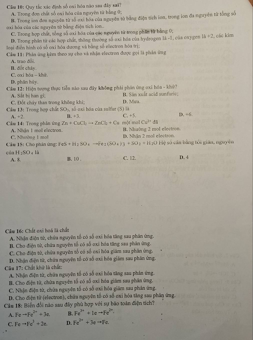 Quy tắc xác định số oxi hóa nào sau đây sai?
A. Trong đơn chất số oxi hóa của nguyên tử bằng 0;
B. Trong ion đơn nguyên tử số oxi hóa của nguyên tử bằng điện tích ion, trong ion đa nguyên tử tổng số
oxi hóa của các nguyên tử bằng điện tích ion..
C. Trong hợp chất, tổng số oxi hóa của các nguyên tử trong phần tử bằng 0;
D. Trong phân tử các hợp chất, thông thường số oxi hóa của hydrogen là -1, của oxygen la+2 , các kim
loại điển hình có số oxi hóa dương và bằng số electron hóa trị;
Câu 11: Phản ứng kèm theo sự cho và nhận electron được gọi là phản ứng
A. trao đồi.
B. đốt cháy.
C. oxi hóa - khử.
D. phân hủy.
Câu 12: Hiện tượng thực tiễn nào sau đây không phải phản ứng oxi hóa - khử?
A. Sắt bị han gi; B. Sản xuất acid sunfuric;
C. Đốt cháy than trong không khí; D. Mưa.
Câu 13: Trong hợp chất SO_3, số oxi hóa của sulfur (S) là
A. +2. B. +3. C. +5.
D. +6.
Câu 14: Trong phản ứng Zn+CuCl_2to ZnCl_2+Cu một mol Cu^(2+) đã
A. Nhận 1 mol electron. B. Nhường 2 mol electron.
C. Nhường 1 mol D. Nhận 2 mol electron.
* Câu 15: Cho phản ứng: FeS+H_2SO_4 to Fe_2(SO_4)3+SO_2+H_2OHe sệ số cân bằng tổi giản, nguyên
CU H_2SO_4la
A. 8. B. 10 . C. 12. D. 4
Câu 16: Chất oxi hoá là chất
A. Nhận điện tử, chứa nguyên tố có số oxi hóa tăng sau phản ứng.
B. Cho điện tử, chứa nguyên tố có số oxi hóa tăng sau phản ứng.
C. Cho điện tử, chứa nguyên tố có số oxi hóa giảm sau phản ứng.
D. Nhận điện tử, chứa nguyên tố có số oxi hóa giảm sau phản ứng.
Câu 17: Chất khử là chất:
A. Nhận điện tử, chứa nguyên tố có số oxi hóa tăng sau phản ứng.
B. Cho điện tử, chứa nguyên tố có số oxi hóa giảm sau phản ứng.
C. Nhận điện tử, chứa nguyên tố có số oxi hóa giảm sau phản ứng.
D. Cho điện tử (electron), chứa nguyên tố có số oxi hóa tăng sau phản ứng.
Câu 18: Biến đổi nào sau đây phù hợp với sự bảo toàn điện tích?
A. Fe to Fe^(2+)+3e. B. Fe^(3+)+1eto Fe^(2+).
C. Fe to Fe^3+2e. D. Fe^(2+)+3eto Fe.