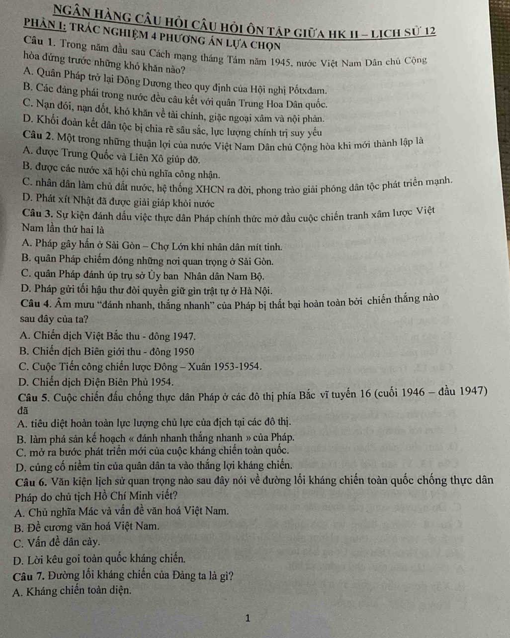 NGÂN HàNG CÂu hồi câu hỏi ôn tập giữa hK 1I - lịch sử 12
PHẢN I: TRÁC NgHIệM 4 phương án lựa chọn
Câu 1. Trong năm đầu sau Cách mạng tháng Tám năm 1945, nước Việt Nam Dân chủ Cộng
hòa dứng trước những khó khăn nào?
A. Quân Pháp trở lại Đông Dương theo quy định của Hội nghị Pốtxđam.
B. Các đảng phái trong nước đều câu kết với quân Trung Hoa Dân quốc.
C. Nạn đói, nạn dốt, khó khăn về tài chính, giặc ngoại xâm và nội phản.
D. Khối đoàn kết dân tộc bị chia rẽ sâu sắc, lực lượng chính trị suy yếu
Câu 2. Một trong những thuận lợi của nước Việt Nam Dân chủ Cộng hòa khi mới thành lập là
A. được Trung Quốc và Liên Xô giúp đỡ.
B. được các nước xã hội chủ nghĩa công nhận.
C. nhân dân làm chủ đất nước, hệ thống XHCN ra đời, phong trào giải phóng dân tộc phát triển mạnh.
D. Phát xít Nhật đã được giải giáp khỏi nước
Câu 3. Sự kiện đánh dấu việc thực dân Pháp chính thức mở đầu cuộc chiến tranh xâm lược Việt
Nam lần thứ hai là
A. Pháp gây hấn ở Sài Gòn - Chợ Lớn khi nhân dân mít tinh.
B. quân Pháp chiếm đóng những nơi quan trọng ở Sài Gòn.
C. quân Pháp đánh úp trụ sở Ủy ban Nhân dân Nam Bộ.
D. Pháp gửi tối hậu thư đòi quyền giữ gìn trật tự ở Hà Nội.
Câu 4. Âm mưu “đánh nhanh, thắng nhanh” của Pháp bị thất bại hoàn toàn bởi chiến thắng nào
sau đây của ta?
A. Chiến dịch Việt Bắc thu - đông 1947.
B. Chiến dịch Biên giới thu - đông 1950
C. Cuộc Tiến công chiến lược Đông - Xuân 1953-1954.
D. Chiến dịch Điện Biên Phủ 1954.
Câu 5. Cuộc chiến đấu chống thực dân Pháp ở các đô thị phía Bắc vĩ tuyến 16 (cuối 1946 - đầu 1947)
đã
A. tiêu diệt hoàn toàn lực lượng chủ lực của địch tại các đô thị.
B. làm phá sản kế hoạch « đánh nhanh thắng nhanh » của Pháp.
C. mở ra bước phát triển mới của cuộc kháng chiến toàn quốc.
D. củng cố niềm tin của quân dân ta vào thắng lợi kháng chiến.
Câu 6. Văn kiện lịch sử quan trọng nào sau đây nói về đường lối kháng chiến toàn quốc chống thực dân
Pháp do chủ tịch Hồ Chí Minh viết?
A. Chủ nghĩa Mác và vấn đề văn hoá Việt Nam.
B. Đề cương văn hoá Việt Nam.
C. Vấn đề dân cày.
D. Lời kêu goi toàn quốc kháng chiến.
Câu 7. Đường lối kháng chiến của Đảng ta là gì?
A. Kháng chiến toàn diện.
1