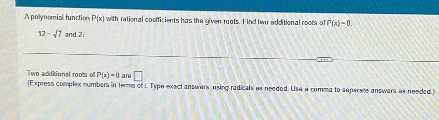 A polynomial function P(x) with rational coefficients has the given roots. Find two additional roots of P(x)=0.
12-sqrt(7) and 2i 
Two additional roots of P(x)=0 are □. 
(Express complex numbers in terms of i. Type exact answers, using radicals as needed. Use a comma to separate answers as needed.)