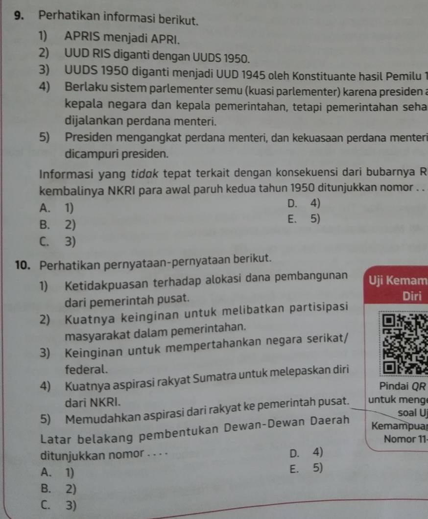 Perhatikan informasi berikut.
1) APRIS menjadi APRI.
2) UUD RIS diganti dengan UUDS 1950.
3) UUDS 1950 diganti menjadi UUD 1945 oleh Konstituante hasil Pemilu 1
4) Berlaku sistem parlementer semu (kuasi parlementer) karena presiden a
kepala negara dan kepala pemerintahan, tetapi pemerintahan seha
dijalankan perdana menteri.
5) Presiden mengangkat perdana menteri, dan kekuasaan perdana menteri
dicampuri presiden.
Informasi yang tidøk tepat terkait dengan konsekuensi dari bubarnya R
kembalinya NKRI para awal paruh kedua tahun 1950 ditunjukkan nomor . .
A. 1) D. 4)
B. 2)
E. 5)
C. 3)
10. Perhatikan pernyataan-pernyataan berikut.
1) Ketidakpuasan terhadap alokasi dana pembangunan Uji Kemam
dari pemerintah pusat. Diri
2) Kuatnya keinginan untuk melibatkan partisipasi
masyarakat dalam pemerintahan.
3) Keinginan untuk mempertahankan negara serikat/
federal.
4) Kuatnya aspirasi rakyat Sumatra untuk melepaskan diri
Pindai QR
dari NKRI.
5) Memudahkan aspirasi dari rakyat ke pemerintah pusat. untuk meng
soal U
Latar belakang pembentukan Dewan-Dewan Daerah
Kemampuar
Nomor 11
ditunjukkan nomor . . . . D. 4)
A. 1)
E. 5)
B. 2)
C. 3)