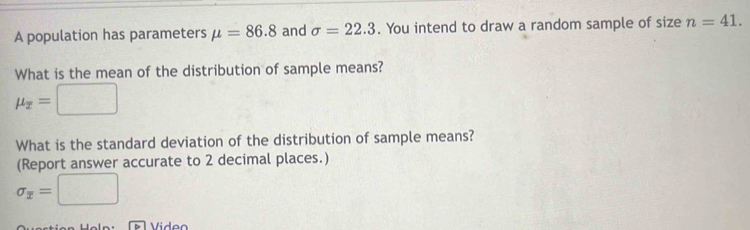 A population has parameters mu =86.8 and sigma =22.3. You intend to draw a random sample of size n=41. 
What is the mean of the distribution of sample means?
mu _overline x=□
What is the standard deviation of the distribution of sample means? 
(Report answer accurate to 2 decimal places.)
sigma _overline x=□
Viden