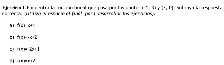 Encuentra la función lineal que pasa por los puntos (-1,3) y (2,0). Subraya la respuesta
correcta. (Utiliza el espacio al final para desarrollar los ejercicios).
a) f(x)=x+1
b) f(x)=-x+2
C) f(x)=-2x+1
d) f(x)=x+2