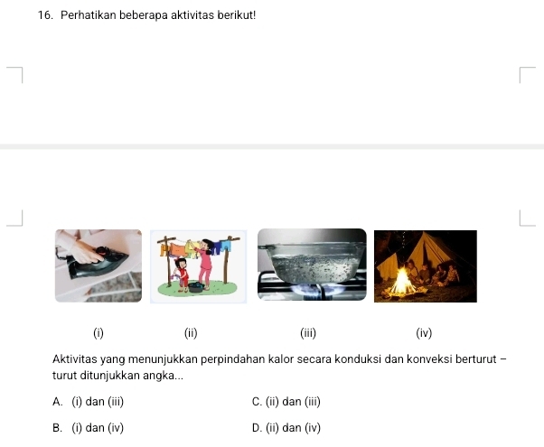 Perhatikan beberapa aktivitas berikut!
(i) (ii) (iii) (iv)
Aktivitas yang menunjukkan perpindahan kalor secara konduksi dan konveksi berturut -
turut ditunjukkan angka...
A. (i) dan (iii) C. (ii) dan (iii)
B. (i) dan (iv) D. (ii) dan (iv)