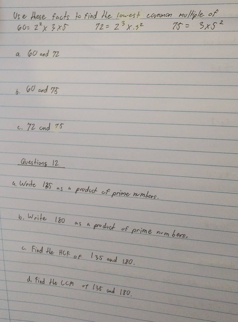 Use these facts to find the lowest common moltiple of
60=2^2* 3* 5 72=2^3* · 3^2
75=3* 5^2
a. 60 and 72
6. 60 and 75
c. 72 and 75
Questions 12 
a Write 135 as a product of prime numbers. 
6. Write 180 as a product of prime numbers. 
c. Find Hhe HCF oF 135 and 180. 
d. Find He CcMm of 135 and 180.