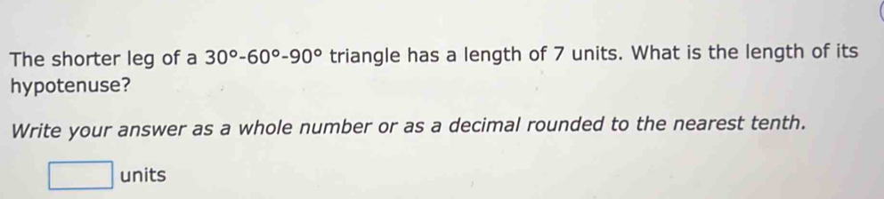 The shorter leg of a 30°-60°-90° triangle has a length of 7 units. What is the length of its 
hypotenuse? 
Write your answer as a whole number or as a decimal rounded to the nearest tenth.
□ u nits