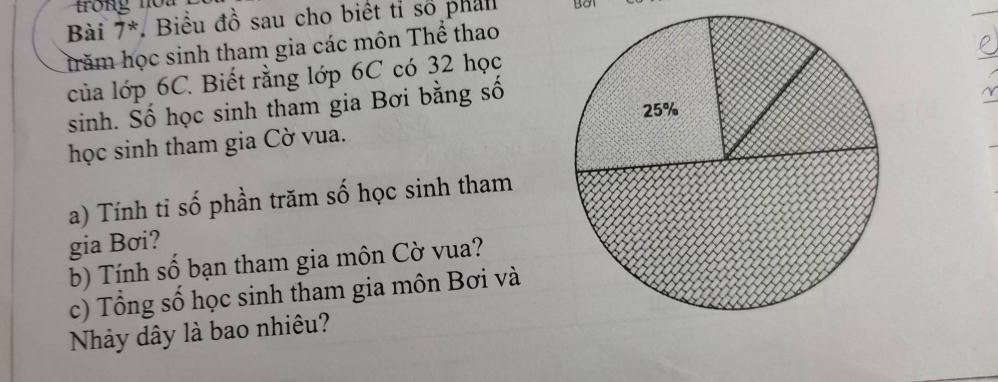 Bài 7^*. Biểu đồ sau cho biết tỉ số phan BOT 
hăm học sinh tham gia các môn Thể thao 
của lớp 6C. Biết rằng lớp 6C có 32 học 
sinh. Số học sinh tham gia Bơi bằng số 
học sinh tham gia Cờ vua. 
a) Tính tỉ số phần trăm số học sinh tham 
gia Bơi? 
b) Tính số bạn tham gia môn Cờ vua? 
c) Tổng số học sinh tham gia môn Bơi và 
Nhảy dây là bao nhiêu?