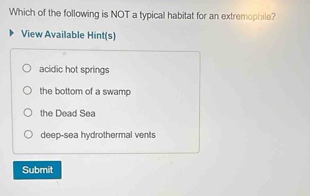 Which of the following is NOT a typical habitat for an extremophile?
View Available Hint(s)
acidic hot springs
the bottom of a swamp
the Dead Sea
deep-sea hydrothermal vents
Submit