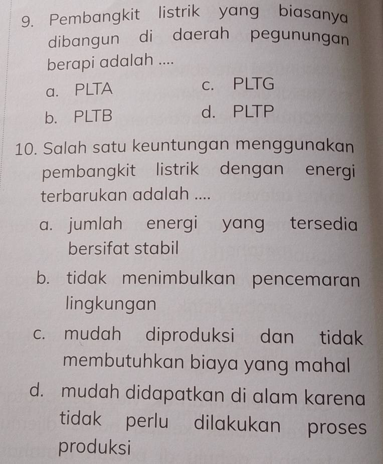 Pembangkit listrik yang biasanya
dibangun di daerah pegunungan
berapi adalah ....
a. PLTA c. PLTG
b. PLTB d. PLTP
10. Salah satu keuntungan menggunakan
pembangkit listrik dengan energi
terbarukan adalah ....
a. jumlah energi yang tersedia
bersifat stabil
b. tidak menimbulkan pencemaran
lingkungan
c. mudah diproduksi dan tidak
membutuhkan biaya yang mahal
d. mudah didapatkan di alam karena
tidak perlu dilakukan proses
produksi