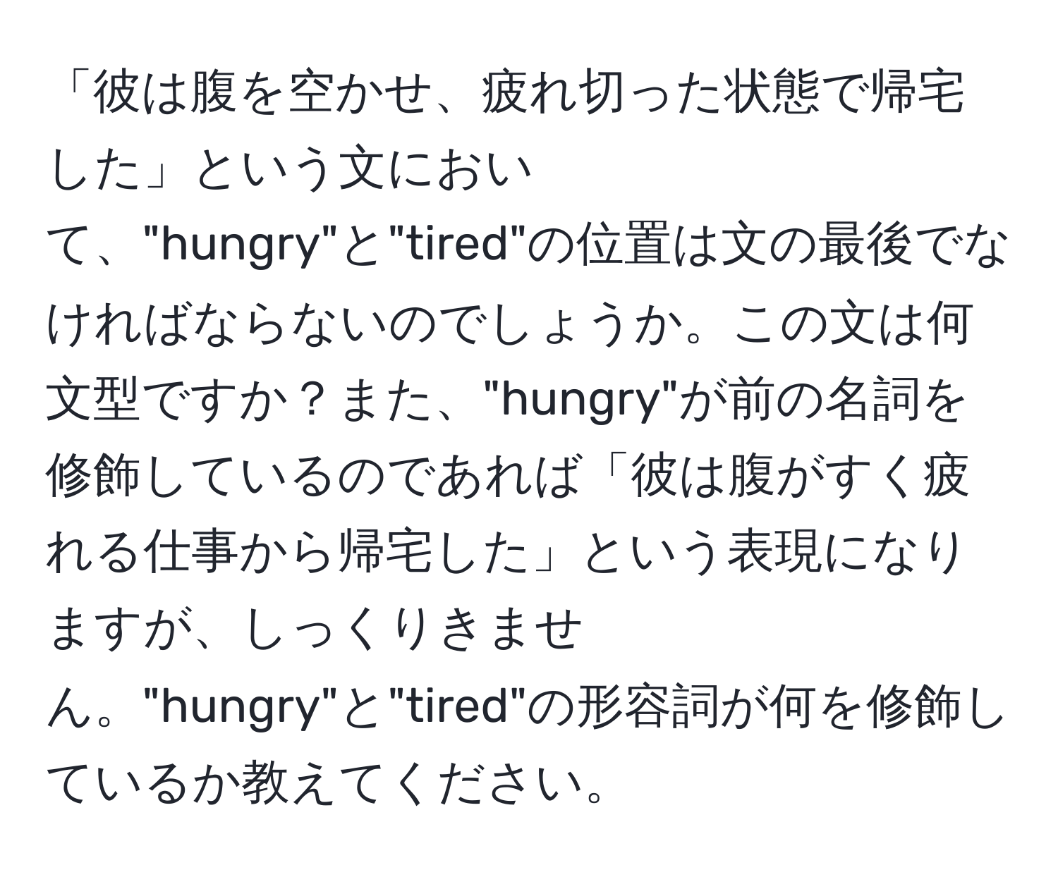 「彼は腹を空かせ、疲れ切った状態で帰宅した」という文において、"hungry"と"tired"の位置は文の最後でなければならないのでしょうか。この文は何文型ですか？また、"hungry"が前の名詞を修飾しているのであれば「彼は腹がすく疲れる仕事から帰宅した」という表現になりますが、しっくりきません。"hungry"と"tired"の形容詞が何を修飾しているか教えてください。