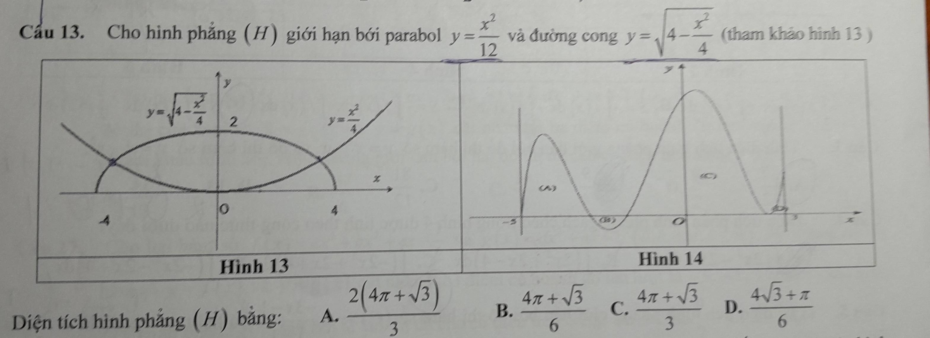 Cầu 13. Cho hình phẳng (H) giới hạn bới parabol y= x^2/12  và đường cong y=sqrt(4-frac x^2)4 (tham khảo hình 13 )
Diện tích hình phẳng (H) bằng: A.  (2(4π +sqrt(3)))/3  B.  (4π +sqrt(3))/6  C.  (4π +sqrt(3))/3  D.  (4sqrt(3)+π )/6 