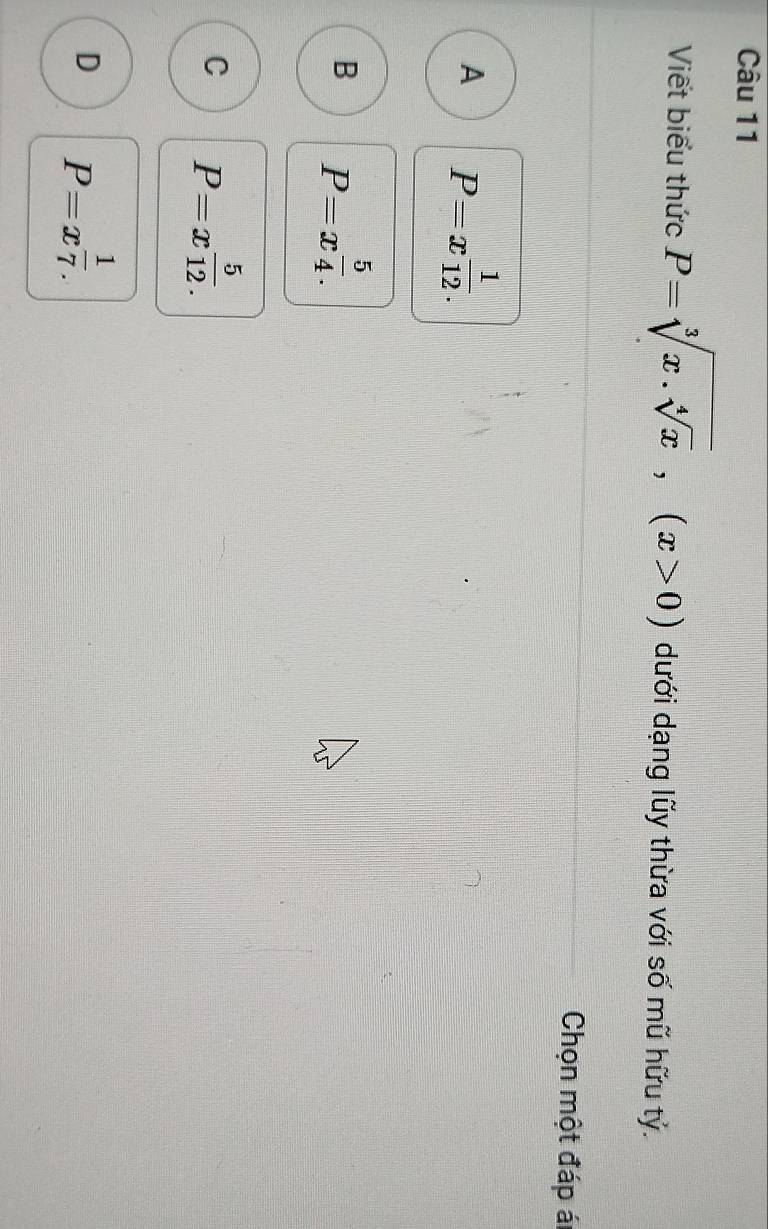 Viết biểu thức P=sqrt[3](x.sqrt [4]x), (x>0) dưới dạng lũy thừa với số mũ hữu tỷ.
Chọn một đáp ál
A P=x^(frac 1)12.
B P=x^(frac 5)4.
C P=x^(frac 5)12.
D P=x^(frac 1)7.