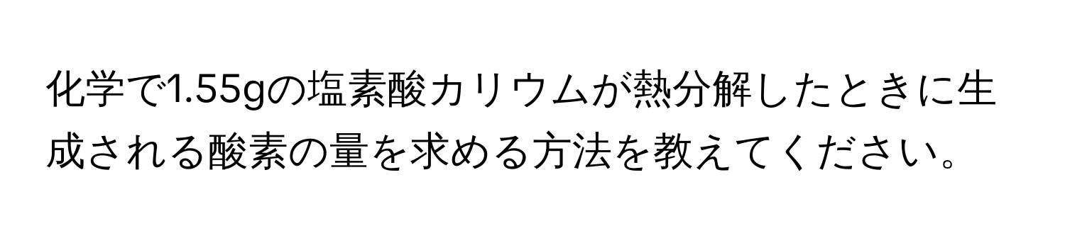化学で1.55gの塩素酸カリウムが熱分解したときに生成される酸素の量を求める方法を教えてください。