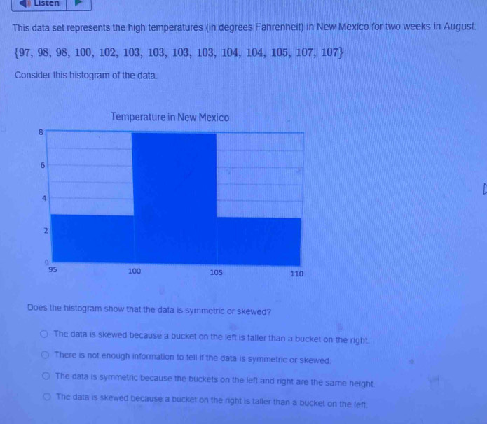 Listen
This data set represents the high temperatures (in degrees Fahrenheit) in New Mexico for two weeks in August.
 97,98,98,100,102,103,103,103,104,104,105,107,107
Consider this histogram of the data.
Temperature in New Mexico

Does the histogram show that the data is symmetric or skewed?
The data is skewed because a bucket on the left is taller than a bucket on the right.
There is not enough information to tell if the data is symmetric or skewed.
The data is symmetric because the buckets on the left and right are the same height.
The data is skewed because a bucket on the right is taller than a bucket on the left.