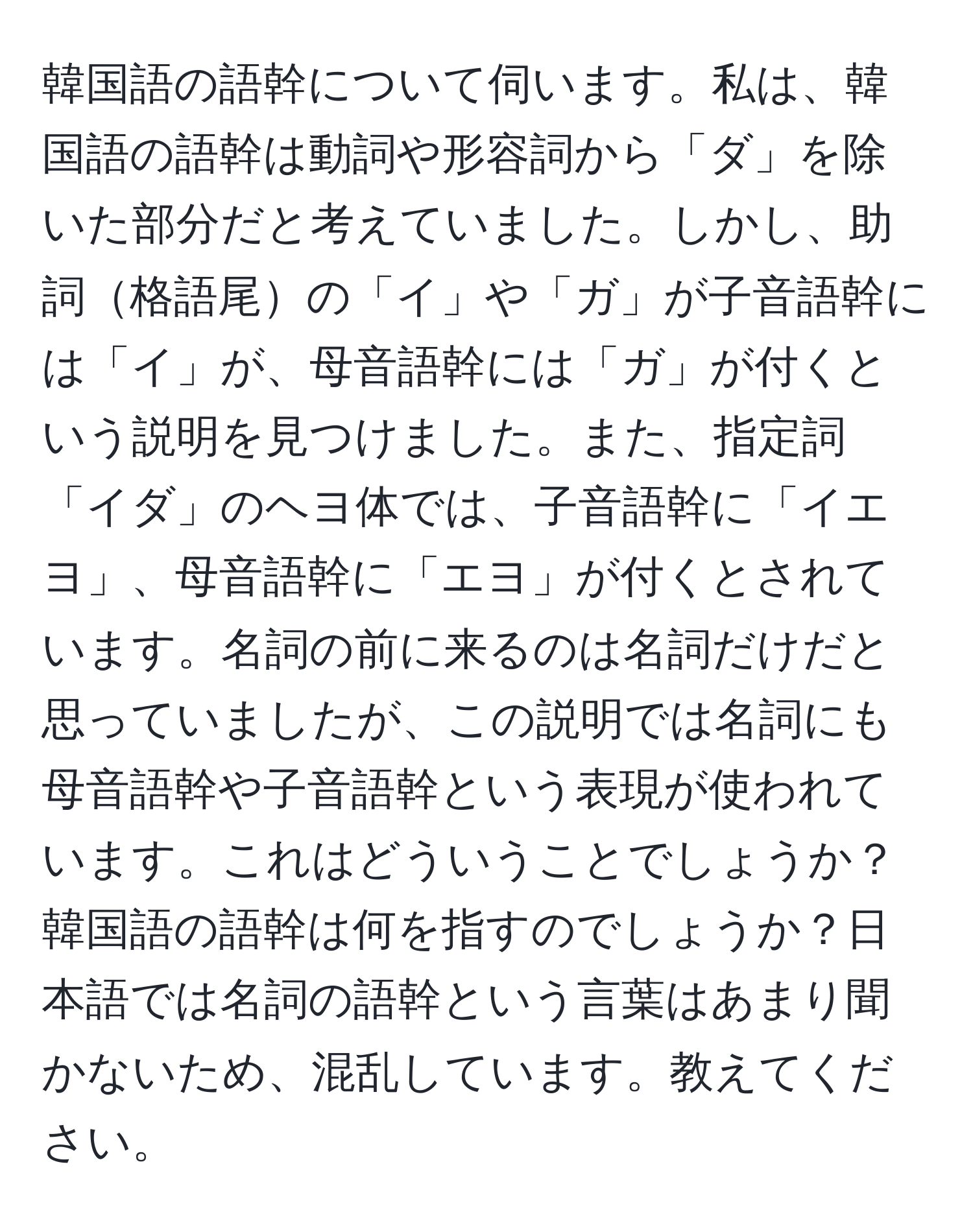 韓国語の語幹について伺います。私は、韓国語の語幹は動詞や形容詞から「ダ」を除いた部分だと考えていました。しかし、助詞格語尾の「イ」や「ガ」が子音語幹には「イ」が、母音語幹には「ガ」が付くという説明を見つけました。また、指定詞「イダ」のヘヨ体では、子音語幹に「イエヨ」、母音語幹に「エヨ」が付くとされています。名詞の前に来るのは名詞だけだと思っていましたが、この説明では名詞にも母音語幹や子音語幹という表現が使われています。これはどういうことでしょうか？韓国語の語幹は何を指すのでしょうか？日本語では名詞の語幹という言葉はあまり聞かないため、混乱しています。教えてください。