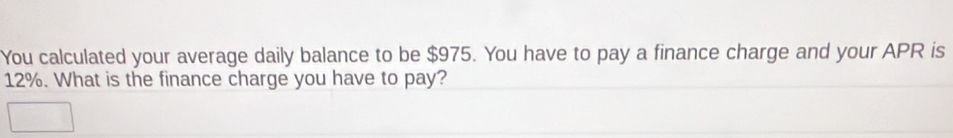 You calculated your average daily balance to be $975. You have to pay a finance charge and your APR is
12%. What is the finance charge you have to pay?