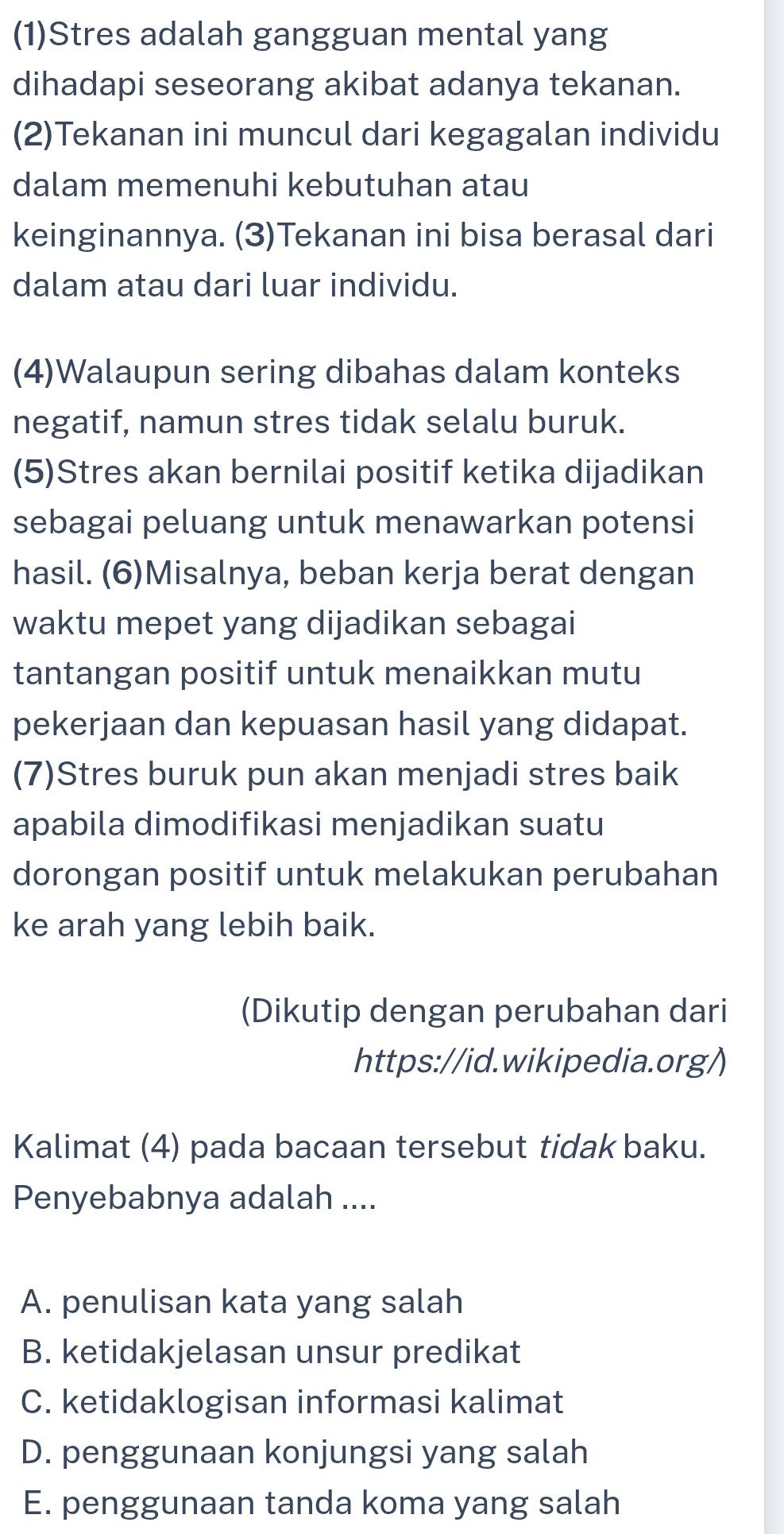 (1)Stres adalah gangguan mental yang
dihadapi seseorang akibat adanya tekanan.
(2)Tekanan ini muncul dari kegagalan individu
dalam memenuhi kebutuhan atau
keinginannya. (3)Tekanan ini bisa berasal dari
dalam atau dari luar individu.
(4)Walaupun sering dibahas dalam konteks
negatif, namun stres tidak selalu buruk.
(5)Stres akan bernilai positif ketika dijadikan
sebagai peluang untuk menawarkan potensi
hasil. (6)Misalnya, beban kerja berat dengan
waktu mepet yang dijadikan sebagai
tantangan positif untuk menaikkan mutu
pekerjaan dan kepuasan hasil yang didapat.
(7)Stres buruk pun akan menjadi stres baik
apabila dimodifikasi menjadikan suatu
dorongan positif untuk melakukan perubahan
ke arah yang lebih baik.
(Dikutip dengan perubahan dari
https://id.wikipedia.org/)
Kalimat (4) pada bacaan tersebut tidak baku.
Penyebabnya adalah ....
A. penulisan kata yang salah
B. ketidakjelasan unsur predikat
C. ketidaklogisan informasi kalimat
D. penggunaan konjungsi yang salah
E. penggunaan tanda koma yang salah