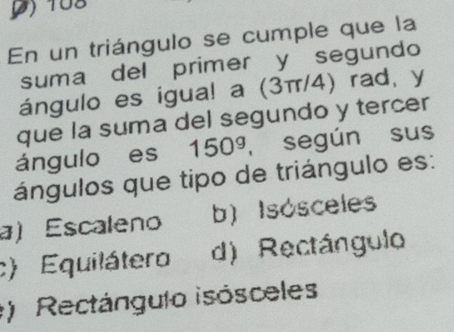 () 108
En un triángulo se cumple que la
suma del primer y segundo
ángulo es igual a (3π/4) rad, y
que la suma del segundo y tercer
ángulo es 150^g , según sus
ángulos que tipo de triángulo es:
a) Escaleno b) Isósceles
c) Equilátero d) Rectángulo
) Rectángulo isósceles