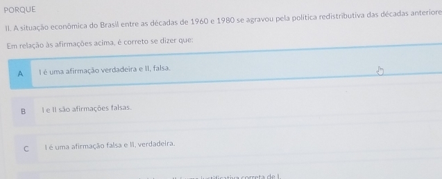 PORQUE
II. A situação econômica do Brasil entre as décadas de 1960 e 1980 se agravou pela política redistributiva das décadas anteriore
Em relação às afirmações acima, é correto se dizer que:
A I é uma afirmação verdadeira e II, falsa.
B I e II são afirmações falsas.
C I é uma afirmação falsa e II, verdadeira.