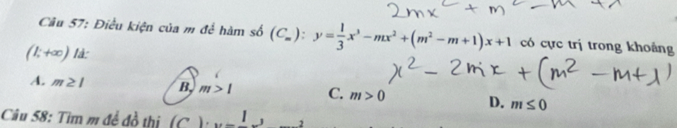 Điều kiện của m để hàm số (C_m):y= 1/3 x^3-mx^2+(m^2-m+1)x+1 có cực trị trong khoảng
(1;+∈fty ) là:
A. m≥ 1 B m>1 C. m>0
D. m≤ 0
Câu 58: Tìm m để đồ thị (C ) _ 1, _  2