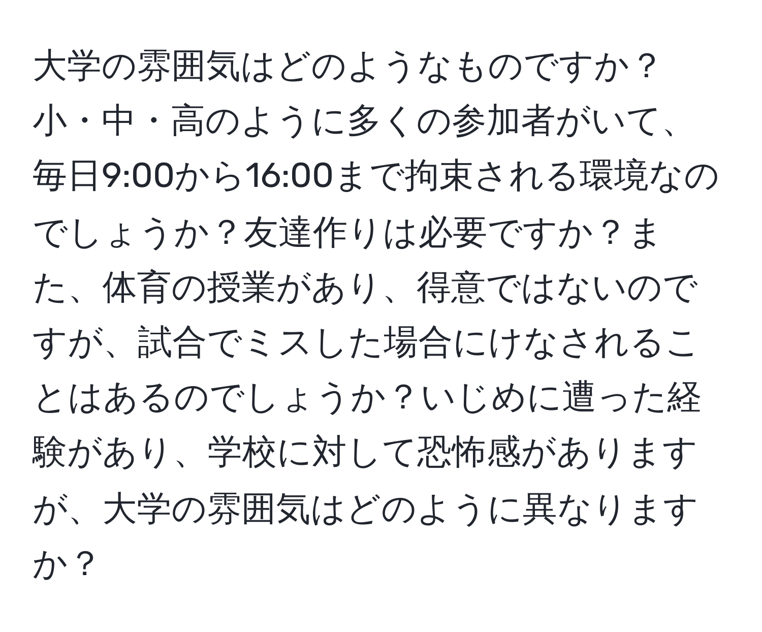 大学の雰囲気はどのようなものですか？小・中・高のように多くの参加者がいて、毎日9:00から16:00まで拘束される環境なのでしょうか？友達作りは必要ですか？また、体育の授業があり、得意ではないのですが、試合でミスした場合にけなされることはあるのでしょうか？いじめに遭った経験があり、学校に対して恐怖感がありますが、大学の雰囲気はどのように異なりますか？