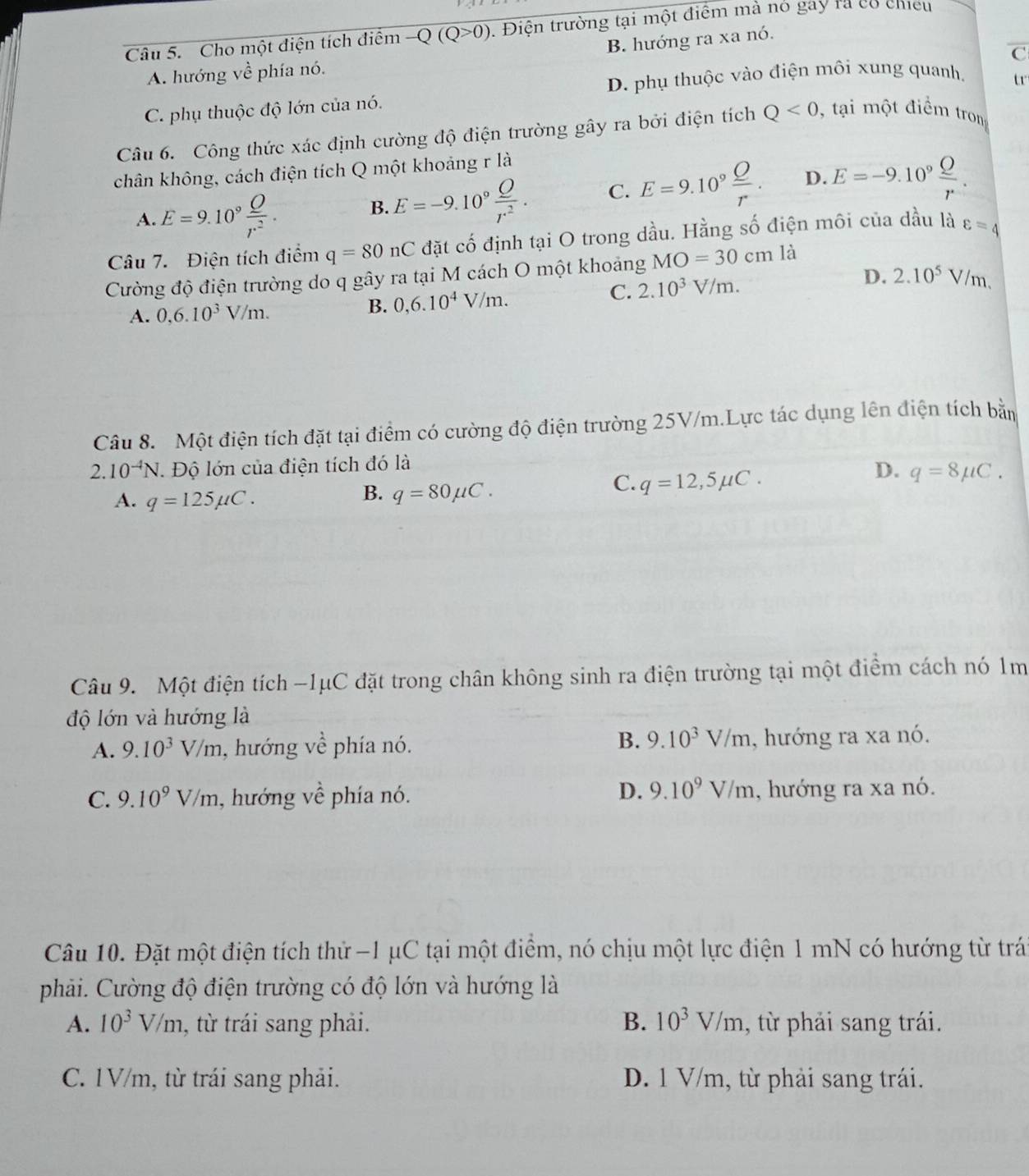 Cho một điện tích điểm -Q(Q>0). Điện trường tại một điểm mà nó gay rà có chiếu
B. hướng ra xa nó.
C
A. hướng về phía nó.
D. phụ thuộc vào điện môi xung quanh, t
C. phụ thuộc độ lớn của nó.
Câu 6. Công thức xác định cường độ điện trường gây ra bởi điện tích Q<0</tex> , tại một điểm trom
chân không, cách điện tích Q một khoảng r là
A. E=9.10^9 Q/r^2 .
B. E=-9.10^9 O/r^2 . C. E=9.10^9 Q/r . D. E=-9.10^9 Q/r .
Câu 7. Điện tích điểm q=80nC đặt cố định tại O trong dầu. Hằng số điện môi của dầu là varepsilon =4
Cường độ điện trường do q gây ra tại M cách O một khoảng MO=30cmla
A. 0,6.10^3V/m.
B. 0,6.10^4V/m. C. 2.10^3V/m. D. 2.10^5V/m.
Câu 8. Một điện tích đặt tại điểm có cường độ điện trường 25V/m.Lực tác dụng lên điện tích bằn
2.10^(-4)N. Độ lớn của điện tích đó là
D. q=8mu C.
A. q=125mu C.
B. q=80mu C.
C. q=12,5mu C.
Câu 9. Một điện tích -1μC đặt trong chân không sinh ra điện trường tại một điểm cách nó 1m
độ lớn và hướng là
B. 9.10^3V/m
A. 9.10^3V/m , hướng về phía nó. , hướng ra xa nó.
D. 9.10^9V/m
C. 9.10^9V/m , hướng về phía nó. , hướng ra xa nó.
Câu 10. Đặt một điện tích thử -1 μC tại một điểm, nó chịu một lực điện 1 mN có hướng từ trá
phải. Cường độ điện trường có độ lớn và hướng là
A. 10^3V/m , từ trái sang phải. B. 10^3V/m , từ phải sang trái.
C. 1V/m, từ trái sang phải. D. 1 V/m, từ phải sang trái.