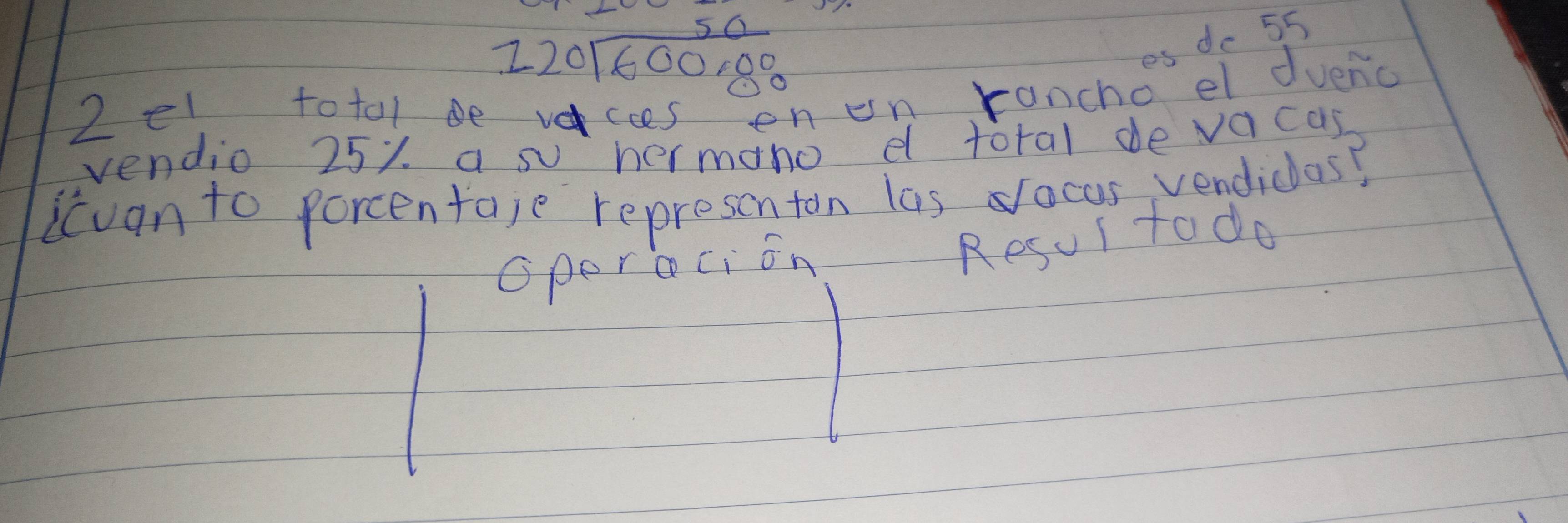 1)( beginarrayr 50 0encloselongdiv 600,00endarray
de 55
2 el totol be vaccs enenrancho el duenc 
vendio 25%. a su hermano d total de vacas 
icuan to percentaje representon las ocus vendiclas? 
Operaci on 
Resur todo