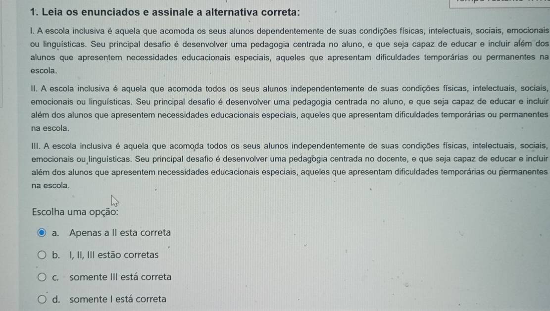 Leia os enunciados e assinale a alternativa correta:
l. A escola inclusiva é aquela que acomoda os seus alunos dependentemente de suas condições físicas, intelectuais, sociais, emocionais
ou linguísticas. Seu principal desafio é desenvolver uma pedagogia centrada no aluno, e que seja capaz de educar e incluir além dos
alunos que apresentem necessidades educacionais especiais, aqueles que apresentam dificuldades temporárias ou permanentes na
escola.
II. A escola inclusiva é aquela que acomoda todos os seus alunos independentemente de suas condições físicas, intelectuais, sociais,
emocionais ou linguísticas. Seu principal desafio é desenvolver uma pedagogia centrada no aluno, e que seja capaz de educar e incluir
além dos alunos que apresentem necessidades educacionais especiais, aqueles que apresentam dificuldades temporárias ou permanentes
na escola.
III. A escola inclusiva é aquela que acomoda todos os seus alunos independentemente de suas condições físicas, intelectuais, sociais,
emocionais ou linguísticas. Seu principal desafio é desenvolver uma pedagogia centrada no docente, e que seja capaz de educar e incluir
além dos alunos que apresentem necessidades educacionais especiais, aqueles que apresentam dificuldades temporárias ou permanentes
na escola.
Escolha uma opção:
a. Apenas a II esta correta
b. I, II, III estão corretas
c. somente III está correta
d. somente I está correta