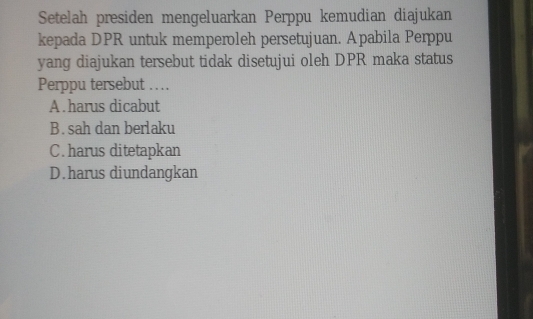 Setelah presiden mengeluarkan Perppu kemudian diajukan
kepada DPR untuk memperoleh persetujuan. Apabila Perppu
yang diajukan tersebut tidak disetujui oleh DPR maka status
Perppu tersebut …
A.harus dicabut
B.sah dan berlaku
C.harus ditetapkan
D.harus diundangkan