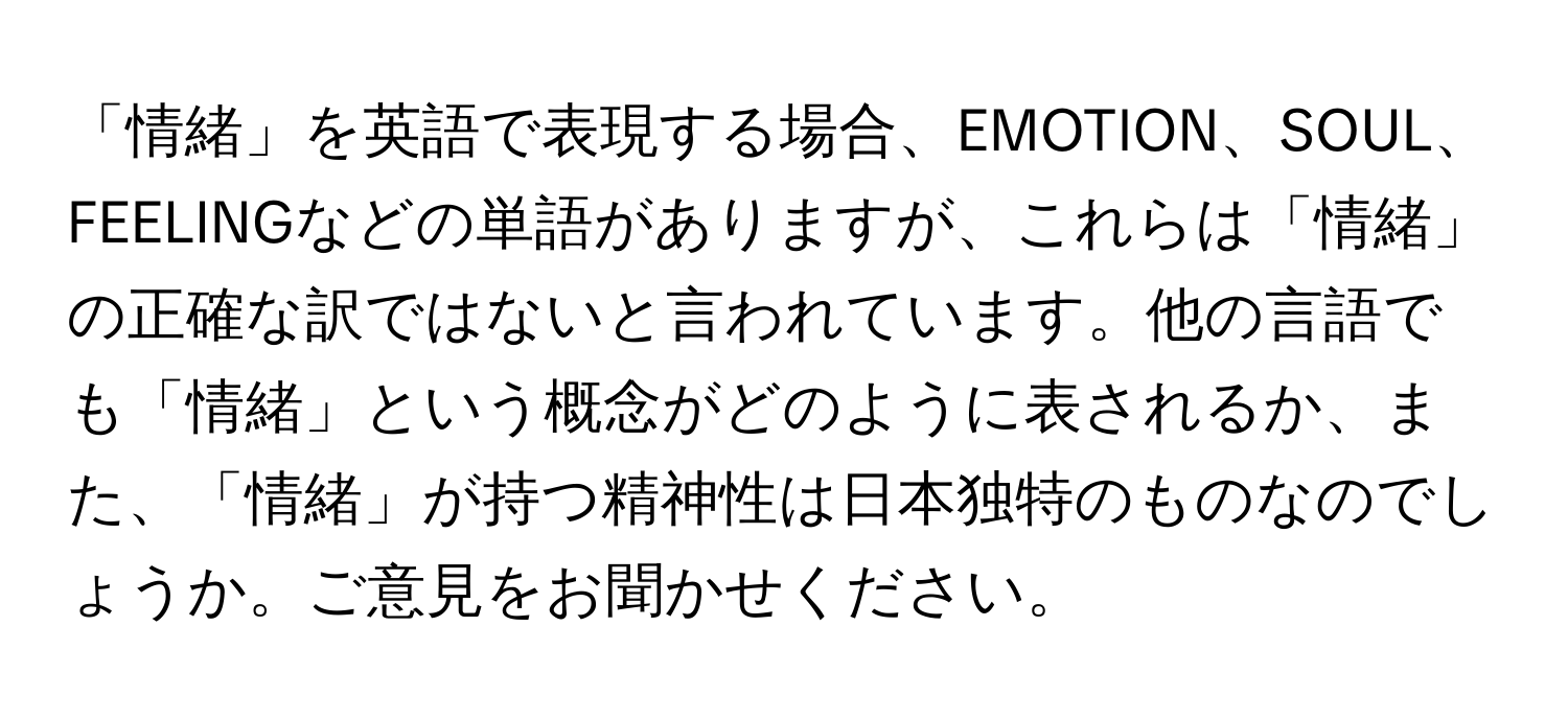 「情緒」を英語で表現する場合、EMOTION、SOUL、FEELINGなどの単語がありますが、これらは「情緒」の正確な訳ではないと言われています。他の言語でも「情緒」という概念がどのように表されるか、また、「情緒」が持つ精神性は日本独特のものなのでしょうか。ご意見をお聞かせください。