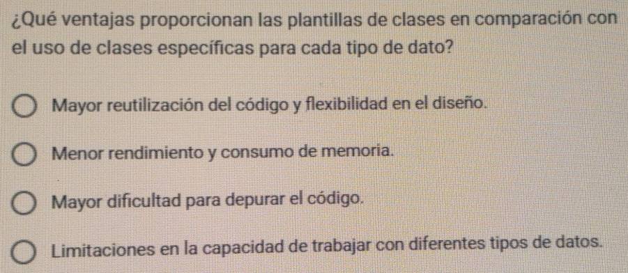 ¿Qué ventajas proporcionan las plantillas de clases en comparación con
el uso de clases específicas para cada tipo de dato?
Mayor reutilización del código y flexibilidad en el diseño.
Menor rendimiento y consumo de memoria.
Mayor dificultad para depurar el código.
Limitaciones en la capacidad de trabajar con diferentes tipos de datos.