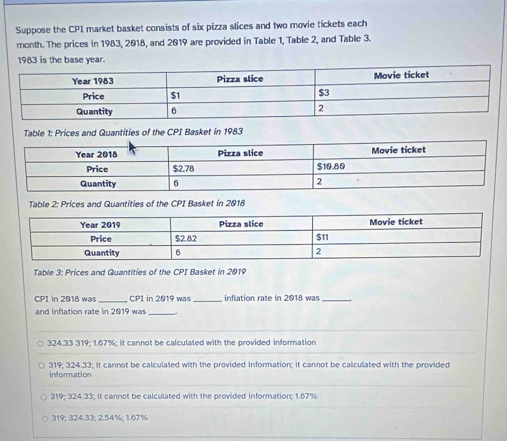 Suppose the CPI market basket consists of six pizza slices and two movie tickets each
month. The prices in 1983, 2018, and 2019 are provided in Table 1, Table 2, and Table 3.
1983 is the base year.
Table 1: Prices and Quantities of the CPI Basket in 1983
Table 2: Prices and Quantities of the CPI Basket in 2018
Table 3: Prices and Quantities of the CPI Basket in 2019
CPI in 2018 was _CPI in 2019 was_ , inflation rate in 2018 was_
and inflation rate in 2019 was_
324.33 319; 1.67%; it cannot be calculated with the provided information
319; 324.33; it cannot be calculated with the provided information; it cannot be calculated with the provided
information
319; 324.33; it cannot be calculated with the provided information; 1.67%
319; 324.33; 2.54%; 1.67%