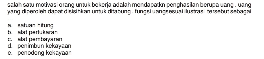 salah satu motivasi orang untuk bekerja adalah mendapatkn penghasilan berupa uang . uang
yang diperoleh dapat disisihkan untuk ditabung . fungsi uangsesuai ilustrasi tersebut sebagai
a. satuan hitung
b. alat pertukaran
c. alat pembayaran
d. penimbun kekayaan
e. penodong kekayaan