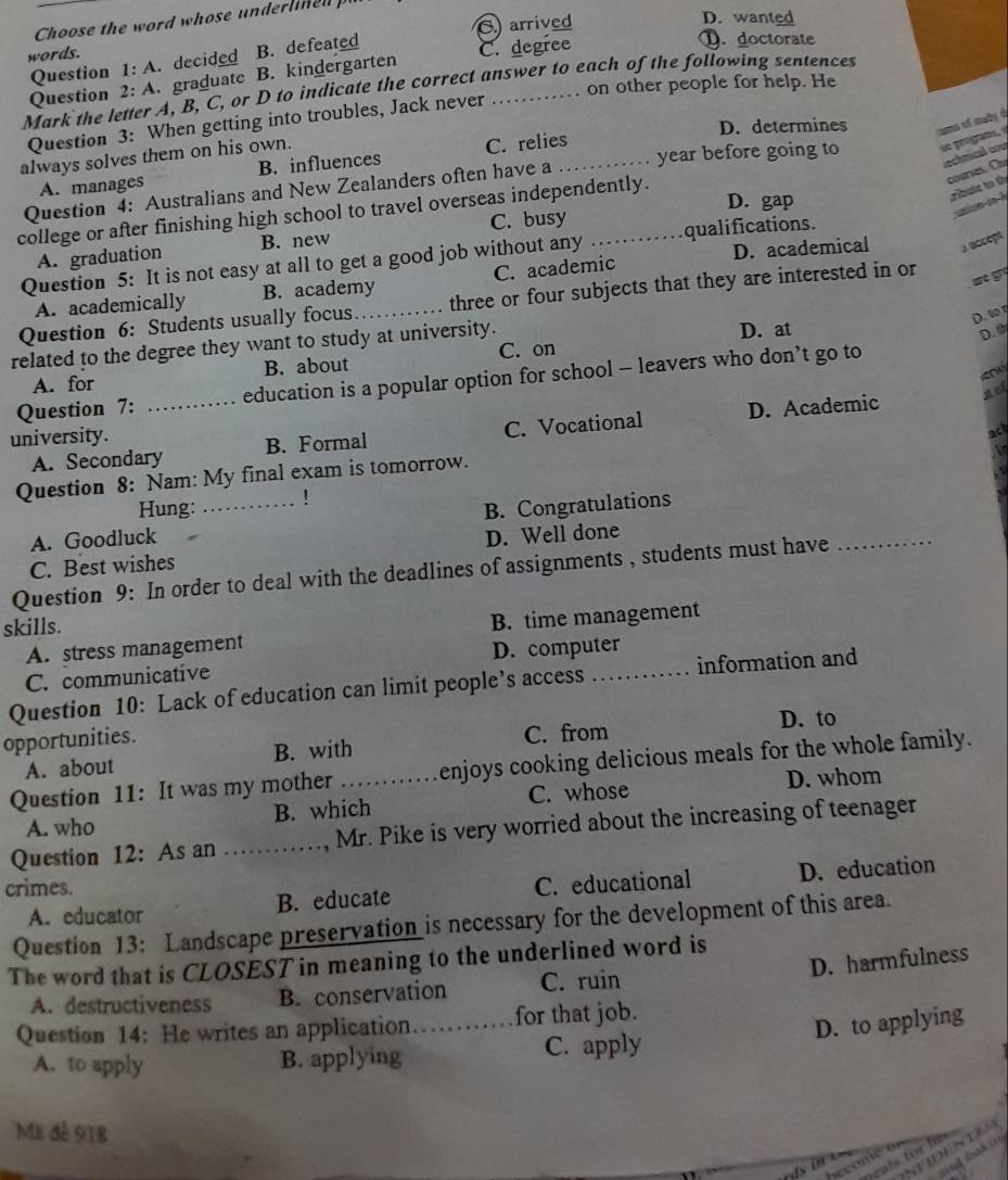 Choose the word whose underlined p
words. C arrived
D. wanted
Question 1: A. decided B. defeated
Question 2: A. graduate B. kindergarten C. degree
D.doctorate
on other people for help. He
Mark the letter A, B, C, or D to indicate the correct answer to each of the following sentences
D. determines a o f mu b y d
Question 3: When getting into troubles, Jack never
always solves them on his own.
A. manages B. influences C. relies
Question 4: Australians and New Zealanders often have a _year before going to

D. gap
college or after finishing high school to travel overseas independently.
A. graduation B. new C. busy
D. academical 3 accept
Question 5: It is not easy at all to get a good job without any qualifications.
A. academically B. academy C. academic
Question 6: Students usually focus._ . three or four subjects that they are interested in or
st y
D. to 
related to the degree they want to study at university. D. at D. 
C. on
A. for B. about
   
Question 7: _education is a popular option for school - leavers who don’t go to
not
A. Secondary B. Formal C. Vocational D. Academic
university.
ac
Question 8: Nam: My final exam is tomorrow.
Hung: !
_
A. Goodluck _B. Congratulations
C. Best wishes D. Well done
Question 9: In order to deal with the deadlines of assignments , students must have
skills.
A. stress management B. time management
C. communicative D. computer
Question 10: Lack of education can limit people’s access _information and
opportunities. D. to
A. about B. with C. from
Question 11: It was my mother _enjoys cooking delicious meals for the whole family.
A. who B. which C. whose
D. whom
Question 12: As an _., Mr. Pike is very worried about the increasing of teenager
crimes. C. educational D. education
A. educator B. educate
Question 13: Landscape preservation is necessary for the development of this area.
D. harmfulness
The word that is CLOSEST in meaning to the underlined word is
A. destructiveness B. conservation C. ruin
Question 14: He writes an application…_ for that job.
D. to applying
A. to apply B. applying C. apply
Mã đễ 918
NHDE NDA
nd [Sako]
fcals for fe