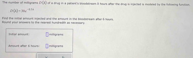 The number of milligrams D(h) of a drug in a patient's bloodstream / hours after the drug is injected is modeled by the following function.
D(h)=30e^(-0.5h)
Find the initial amount injected and the amount in the bloodstream after 6 hours. 
Round your answers to the nearest hundredth as necessary. 
Initial amount: milligrams
Amount after 6 hours : □ milligrams
6