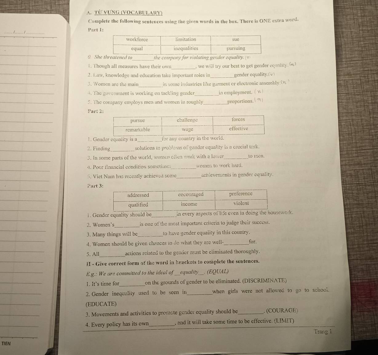 Từ VựNG (VOCABULARY) 
Complete the following sentences using the given words in the box. There is ONE extra word. 
Part 1: 
0. She threatened to_ the company for violating gender equality. (w 
. Though all measures have their own_ , we will try our best to get gender equality. () 
2. Law, knowledge and education take important roles in_ gender equality.(√) 
3. Women are the main_ in some industries like garment or electronic assembly.(η ) 
4. The government is working on tackling gender_ in employment. ( √ ) 
5. The company employs men and women in roughly_ proportions. ( m) 
Part 2: 
!. Gender equality is a_ for any country in the world. 
2. Finding_ solutions to problams of gender equality is a crucial task. 
3. In some parts of the world, women often work with a lower_ to men. 
4. Poor financial condition sometimes_ women to work hard. 
5. Viet Nam has recently achieved some_ achievements in gender equality. 
Part 3: 
1. Gender equality should be_ in every aspects of life even work. 
2. Women’s_ is one of the most important criteria to judge their success. 
3. Many things will be_ to have gender equality in this country. 
4. Women should be given chances to do what they are well-_ for. 
5. All_ actions related to the gender must be eliminated thoroughly. 
II - Give correct form of the word in brackets to complete the sentences. 
E.g.: We are committed to the ideal of _equality_ (EQUAL) 
1. It's time for _on the grounds of gender to be eliminated. (DISCRIMINATE) 
2. Gender inequality used to be seen in_ when girls were not allowed to go to school. 
(EDUCATE) 
3. Movements and activities to promote gender equality should be_ . (COURAGE) 
4. Every policy has its own_ , and it will take some time to be effective. (LIMIT) 
Trang 1 
TIEN