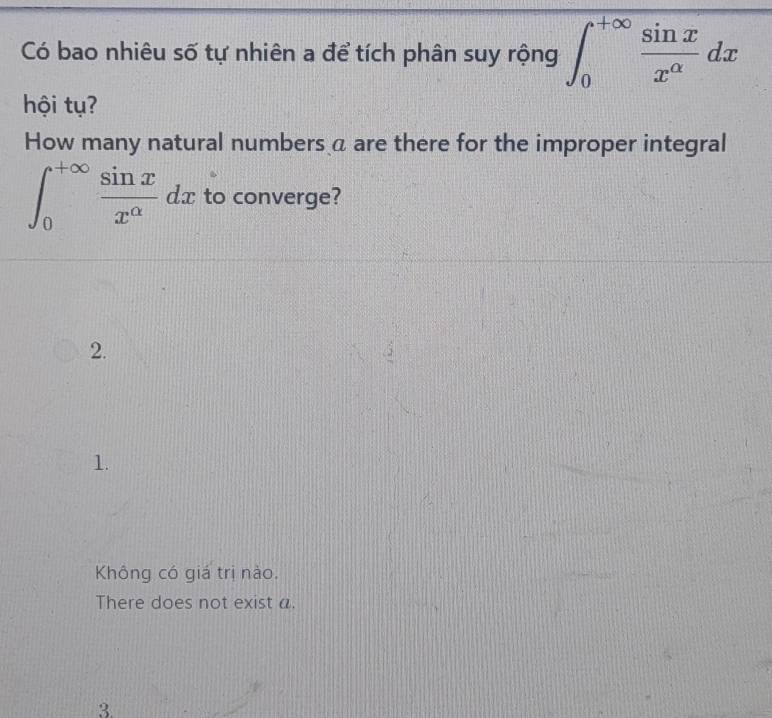 Có bao nhiêu số tự nhiên a để tích phân suy rộng ∈t _0^((+∈fty)frac sin x)x^(alpha)dx
hội tụ?
How many natural numbers a are there for the improper integral
∈t _0^((+∈fty)frac sin x)x^(alpha)dx to converge?
2.
1.
Không có giá trị nào.
There does not exist a.
3.