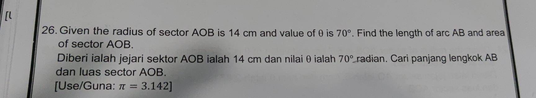 Given the radius of sector AOB is 14 cm and value of θ is 70°. Find the length of arc AB and area 
of sector AOB. 
Diberi ialah jejari sektor AOB ialah 14 cm dan nilai θ ialah 70° radian. Cari panjang lengkok AB
dan luas sector AOB. 
[Use/Guna: π =3.142]