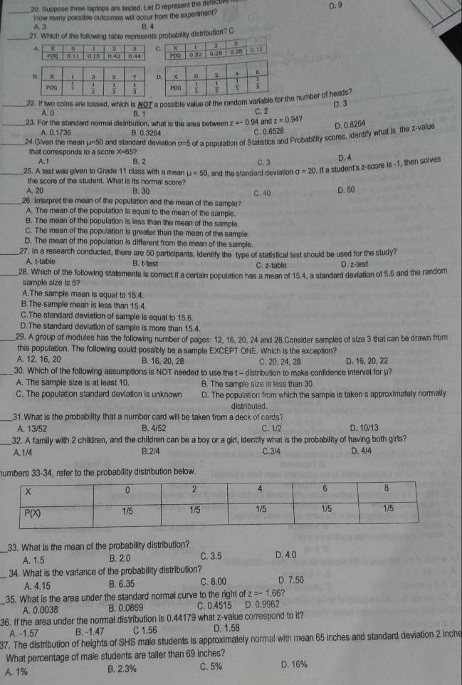 Suppose three taptops are tested. Let D represent the defactive D. 9
_How many possible outcomes will occur from the experiment?
A. 3 B. 4
_21. Which of the following table represents probability distribution? C
_22. If two coins are tossed, which is NOT a possible value of the random variabr the number of heads?
A. 0 B. 1 C. 2 D. 3
_23. For the standard normai distribution, what is the area between z=-0. 94 and z=0.94?
D. 0.8264
A. 0.1736 B. 0.3264 C. 0.652B
_24.Given the mean mu =50 and standard deviation sigma =5 of a population of Stalistics and Probability scores, identify what is the z-value
that corresponds to a score X=65?
A.1 B. 2 C. 3
D. 4
_25. A test was given to Grade 11 class with a mean mu =50 , and the standard deviation sigma =20. If a student's z-score is -1, then solves
the score of the student. What is its normal score?
A. 20 B. 30 C. 40 D. 50
_26. Interpret the mean of the population and the mean of the sample?
A. The mean of the population is equal to the mean of the sample.
B. The mean of the population is less than the mean of the sample.
C. The mean of the population is greater than the mean of the sample.
D. The mean of the population is different from the mean of the sample.
_27. In a research conducted, there are 50 participants, identify the type of statistical test should be used for the study?
A. t-table B. t-test C. z-table D. z-test
_28. Which of the following statements is correct if a certain population has a mean of 15.4, a standard deviation of 5,6 and the random
sample size is 5?
A.The sample mean is equal to 15.4.
B.The sample mean is less than 15.4.
C.The standard deviation of sample is equal to 15.6.
D.The standard deviation of sample is more than 15.4.
_29. A group of modules has the following number of pages: 12, 16, 20, 24 and 28.Consider samples of size 3 that can be drawn from
this population. The following could possibly be a sample EXCEPT ONE. Which is the exception?
A. 12, 16, 20 B. 16, 20, 28 C. 20, 24, 28 D. 16, 20, 22
_30. Which of the following assumptions is NOT needed to use the t - distribution to make confidence interval for μ?
A. The sample size is at least 10. B. The sample size is less than 30.
C. The population standard deviation is unknown D. The population from which the sample is taken s approximately normally
distribuled .
_31.What is the probability that a number card will be taken from a deck of cards?
A. 13/52 B. 4/52 C. 1/2 D. 10/13
_32. A family with 2 children, and the children can be a boy or a girl, identify what is the probability of having both girls?
A.1/4 B.2/4 C.3/4 D. 4/4
numbers 33-34, refer to the probability distribution below.
_33. What is the mean of the probability distribution?
A. 1.5 B. 2.0 C. 3.5 D. 4.0
_34. What is the variance of the probability distribution?
A. 4.15 B. 6.35 C. 8.00 D. 7.50
_35. What is the area under the standard normal curve to the right of z=-1.66
A. 0.0038 B. 0.0869 C. 0.4515 D. 0.9962
36. If the area under the normal distribution is 0.44179 what z-value correspond to it?
A. -1.57 B. -1.47 C 1.56 D. 1.58
37. The distribution of heights of SHS male students is approximately normal with mean 65 inches and standard deviation 2 inche
What percentage of male students are taller than 69 inches?
A. 1% B. 2.3% C. 5% D. 16%