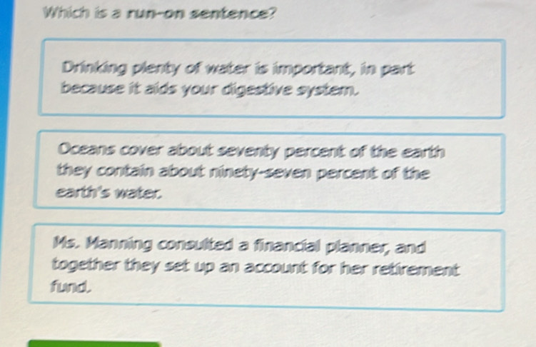 Which is a run-on sentence?
Drinking plenty of water is important, in part
because it aids your digestive system.
Oceans cover about seventy percent of the earth
they contain about ninety-seven percent of the
earth's water.
Ms. Manning consulted a financial planner, and
together they set up an account for her retirement 
fund.