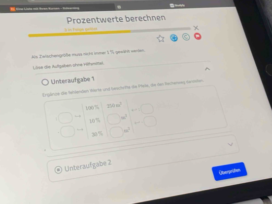 € Eine Liste mit Ihren Kursen - Itslearning 
Prozentwerte berechnen
3 in Folge gelöst 
Als Zwischengröße muss nicht immer 1 % gewählt werden. 
Löse die Aufgaben ohne Hilfsmittel. 
Unteraufgabe 1 
Ergänze die fehlenden Werte und beschrifte die Pfelle, die den Rechenweg darstellen
100% 250m^2
1 0 % m^2
30 % m^2
Unteraufgabe 2 
Überprüfen